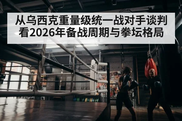 从乌西克重量级统一战对手谈判看2026年备战周期与拳坛格局