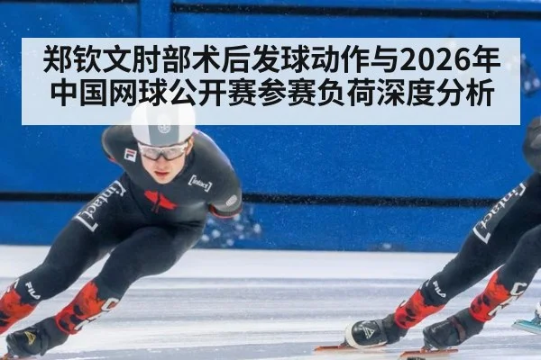 郑钦文肘部术后发球动作与2026年中国网球公开赛参赛负荷深度分析